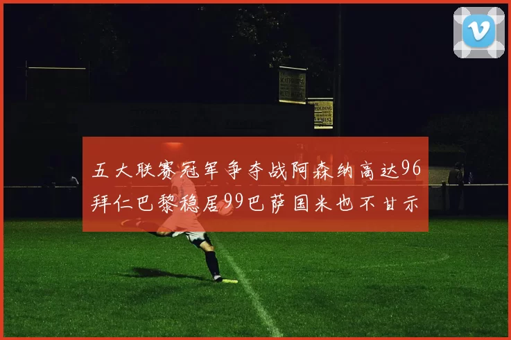 五大联赛冠军争夺战阿森纳高达96拜仁巴黎稳居99巴萨国米也不甘示弱