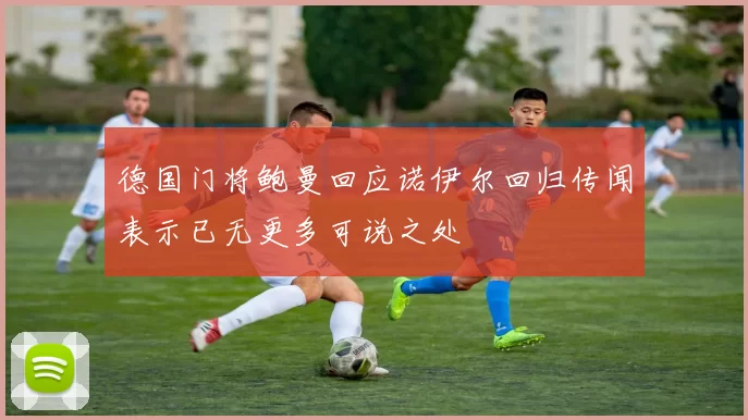 德国门将鲍曼回应诺伊尔回归传闻表示已无更多可说之处