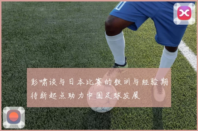 彭啸谈与日本比赛的教训与经验期待新起点助力中国足球发展
