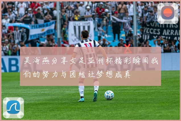 吴海燕分享女足亚洲杯精彩瞬间我们的努力与团结让梦想成真