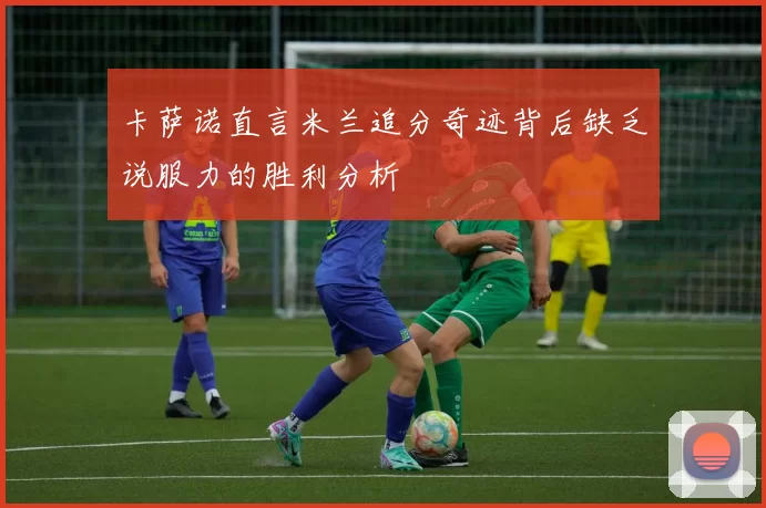 卡萨诺直言米兰追分奇迹背后缺乏说服力的胜利分析