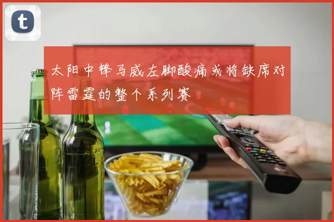 太阳中锋马威左脚酸痛或将缺席对阵雷霆的整个系列赛