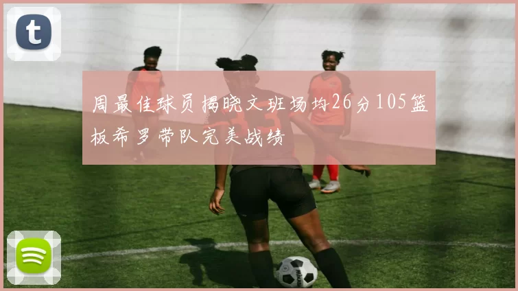 周最佳球员揭晓文班场均26分105篮板希罗带队完美战绩