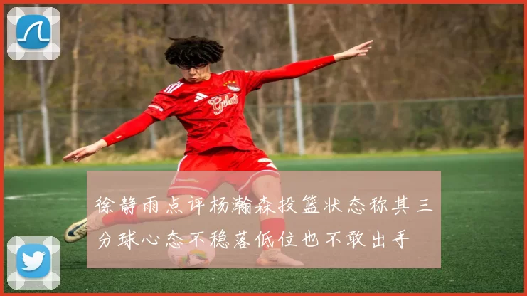 徐静雨点评杨瀚森投篮状态称其三分球心态不稳落低位也不敢出手