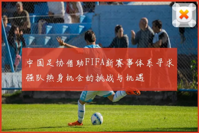 中国足协借助FIFA新赛事体系寻求强队热身机会的挑战与机遇