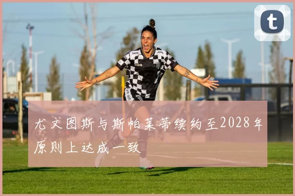 尤文图斯与斯帕莱蒂续约至2028年原则上达成一致