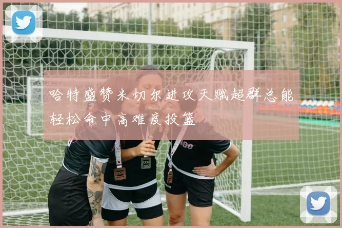 哈特盛赞米切尔进攻天赋超群总能轻松命中高难度投篮
