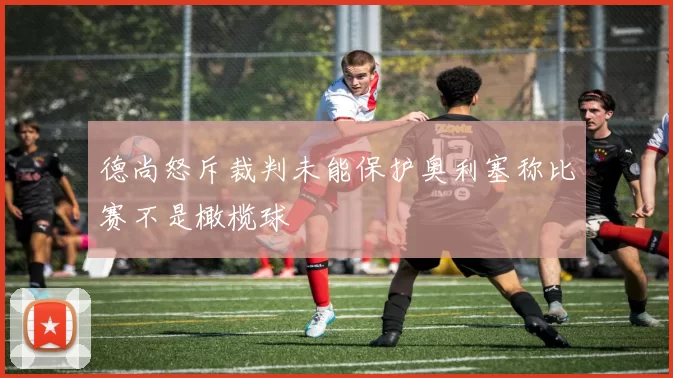 德尚怒斥裁判未能保护奥利塞称比赛不是橄榄球