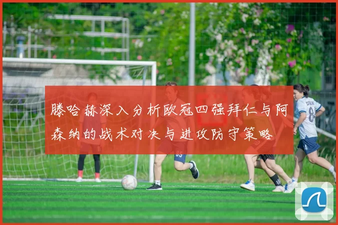 滕哈赫深入分析欧冠四强拜仁与阿森纳的战术对决与进攻防守策略