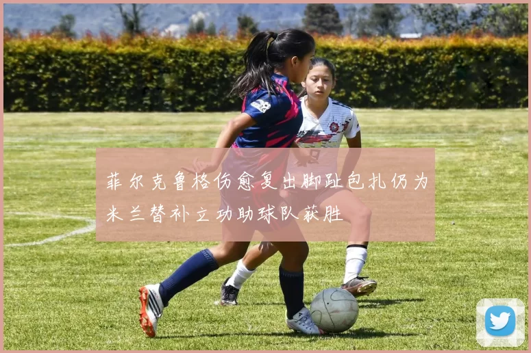 菲尔克鲁格伤愈复出脚趾包扎仍为米兰替补立功助球队获胜