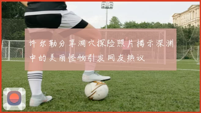 许尔勒分享洞穴探险照片揭示深渊中的美丽怪物引发网友热议