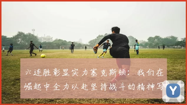 六连胜彰显实力塞克斯顿：我们在崛起中全力以赴坚持战斗的精神写照