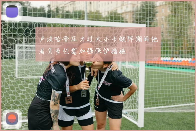 卢谈哈登压力过大小卡缺阵期间他肩负重任需加强保护措施