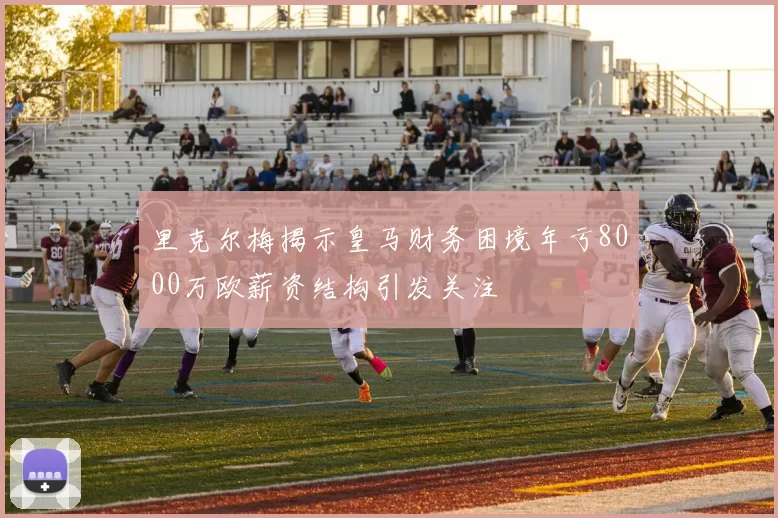 里克尔梅揭示皇马财务困境年亏8000万欧薪资结构引发关注