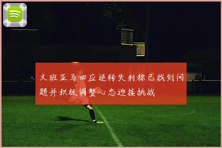 文班亚马回应逆转失利称已找到问题并积极调整心态迎接挑战