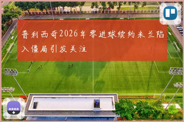 普利西奇2026年零进球续约米兰陷入僵局引发关注